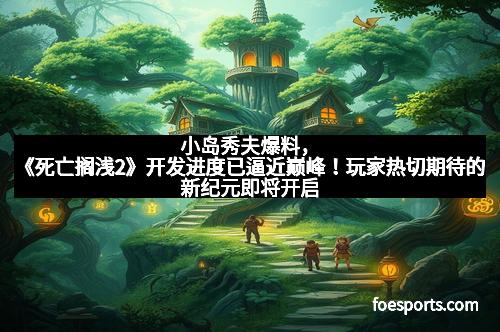 小岛秀夫爆料，《死亡搁浅2》开发进度已逼近巅峰！玩家热切期待的新纪元即将开启